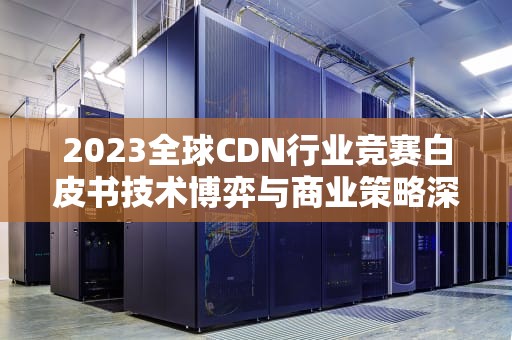 2023全球CDN行业竞赛白皮书技术博弈与商业策略深度解码