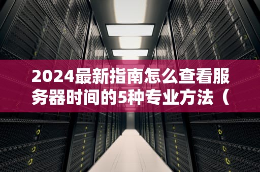 2024最新指南怎么查看服务器时间的5种专业方法（附排错技巧）