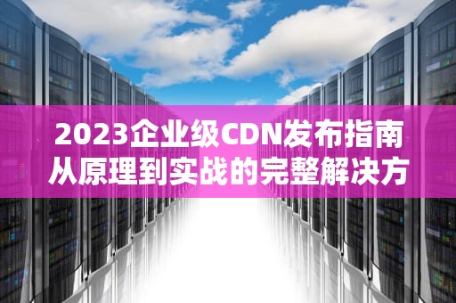 2023企业级CDN发布指南从原理到实战的完整解决方案