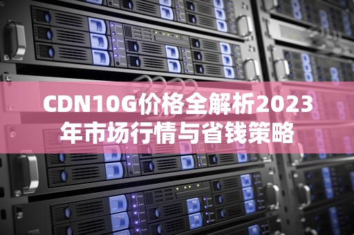 CDN10G价格全解析2023年市场行情与省钱策略