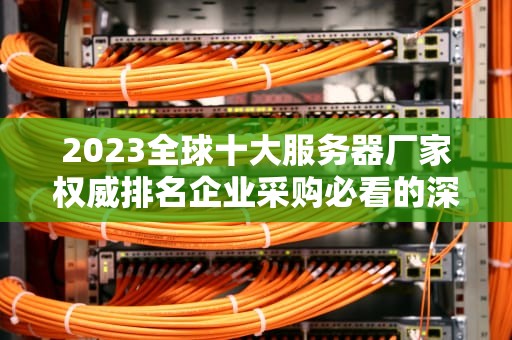 2023全球十大服务器厂家权威排名企业采购必看的深度解析与选购指南