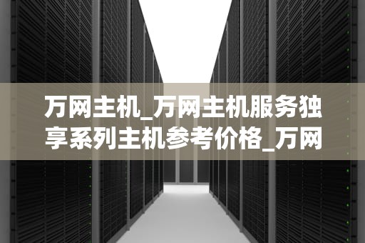 万网主机_万网主机服务独享系列主机参考价格_万网主机——助力企业数字化转型的关键引擎