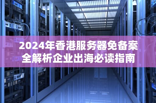 2024年香港服务器免备案全解析企业出海必读指南