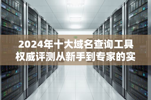 2024年十大域名查询工具权威评测从新手到专家的实用指南