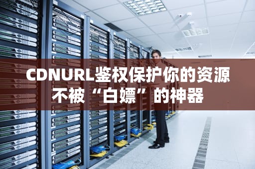 CDNURL鉴权保护你的资源不被“白嫖”的神器