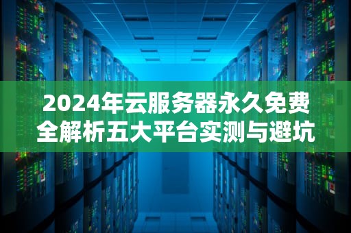 2024年云服务器永久免费全解析五大平台实测与避坑指南