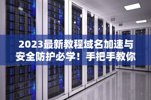 2023最新教程域名加速与安全防护必学！手把手教你配置CDN的7个步骤