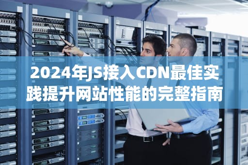 2024年JS接入CDN最佳实践提升网站性能的完整指南