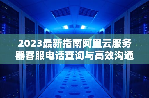2023最新指南阿里云服务器客服电话查询与高效沟通技巧（附实战建议）