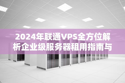 2024年联通VPS全方位解析企业级服务器租用指南与实战技巧