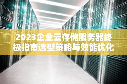 2023企业云存储服务器终极指南选型策略与效能优化实战