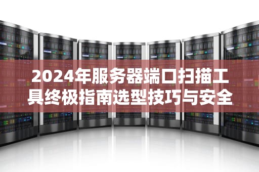 2024年服务器端口扫描工具终极指南选型技巧与安全实践