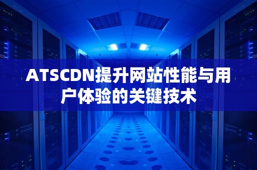 ATSCDN提升网站性能与用户体验的关键技术