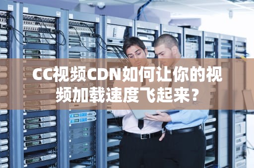 CC视频CDN如何让你的视频加载速度飞起来？