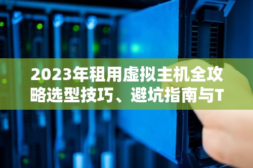 2023年租用虚拟主机全攻略选型技巧、避坑指南与TOP5服务商推荐