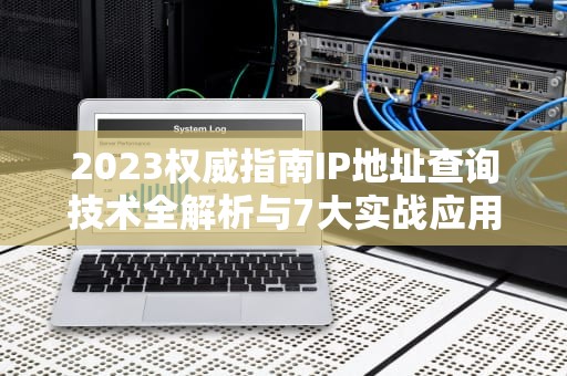 2023权威指南IP地址查询技术全解析与7大实战应用场景