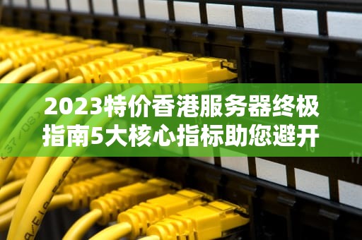 2023特价香港服务器终极指南5大核心指标助您避开99%的选购陷阱