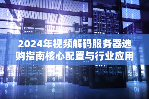 2024年视频解码服务器选购指南核心配置与行业应用全解析