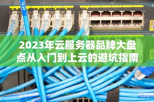 2023年云服务器品牌大盘点从入门到上云的避坑指南（附薅羊毛攻略）