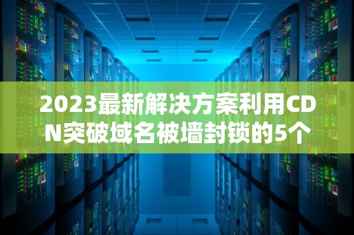 2023最新解决方案利用CDN突破域名被墙封锁的5个实战技巧