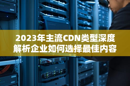 2023年主流CDN类型深度解析企业如何选择最佳内容分发方案？