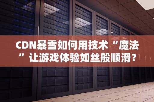 CDN暴雪如何用技术“魔法”让游戏体验如丝般顺滑？