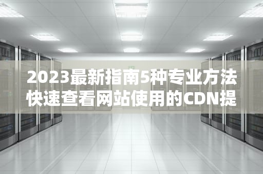 2023最新指南5种专业方法快速查看网站使用的CDN提供商