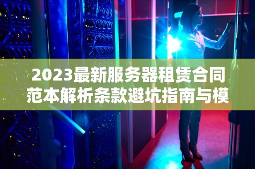 2023最新服务器租赁合同范本解析条款避坑指南与模板下载