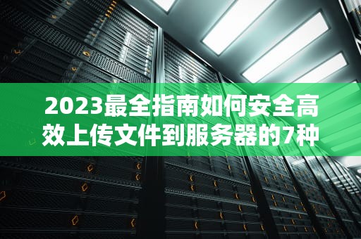 2023最全指南如何安全高效上传文件到服务器的7种方法与避坑攻略
