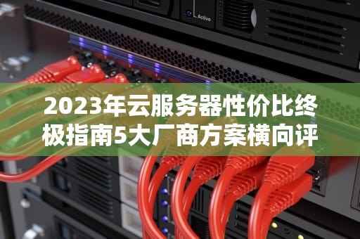2023年云服务器性价比终极指南5大厂商方案横向评测与选购技巧