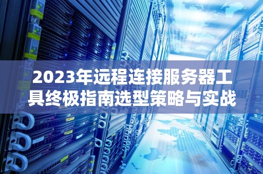 2023年远程连接服务器工具终极指南选型策略与实战技巧