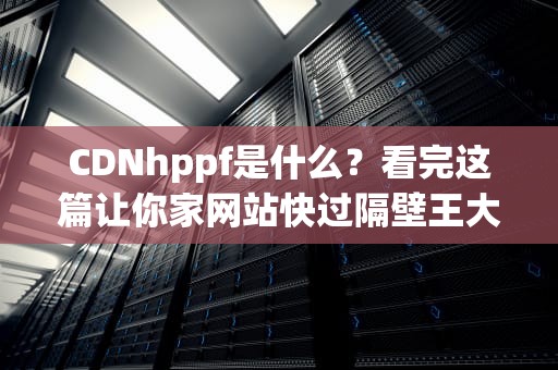 CDNhppf是什么？看完这篇让你家网站快过隔壁王大爷的5G网速！