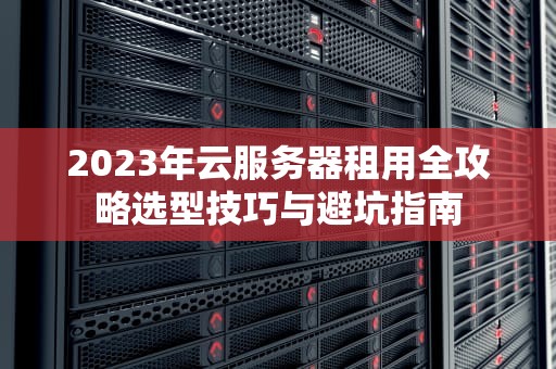 2023年云服务器租用全攻略选型技巧与避坑指南
