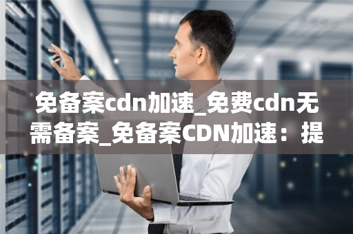 免备案cdn加速_免费cdn无需备案_免备案CDN加速：提升网站性能的关键策略