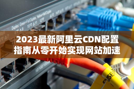 2023最新阿里云CDN配置指南从零开始实现网站加速（SEO优化版）