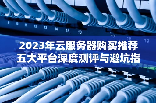 2023年云服务器购买推荐五大平台深度测评与避坑指南