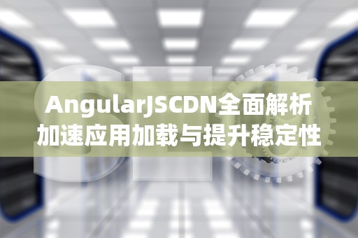AngularJSCDN全面解析加速应用加载与提升稳定性的终极指南