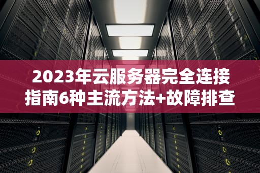 2023年云服务器完全连接指南6种主流方法+故障排查大全