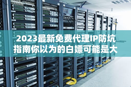 2023最新免费代理IP防坑指南你以为的白嫖可能是大型社死现场