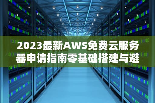 2023最新AWS免费云服务器申请指南零基础搭建与避坑攻略