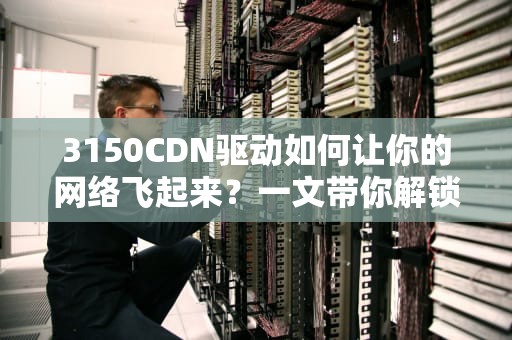 3150CDN驱动如何让你的网络飞起来？一文带你解锁高速传输的秘密！
