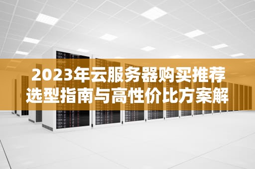 2023年云服务器购买推荐选型指南与高性价比方案解析