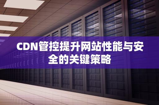 CDN管控提升网站性能与安全的关键策略