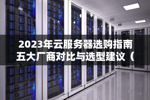2023年云服务器选购指南五大厂商对比与选型建议（附实战测评）