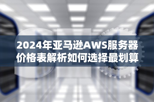 2024年亚马逊AWS服务器价格表解析如何选择最划算的云服务方案？
