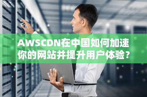 AWSCDN在中国如何加速你的网站并提升用户体验？