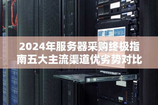2024年服务器采购终极指南五大主流渠道优劣势对比与选购策略