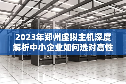 2023年郑州虚拟主机深度解析中小企业如何选对高性价比方案？