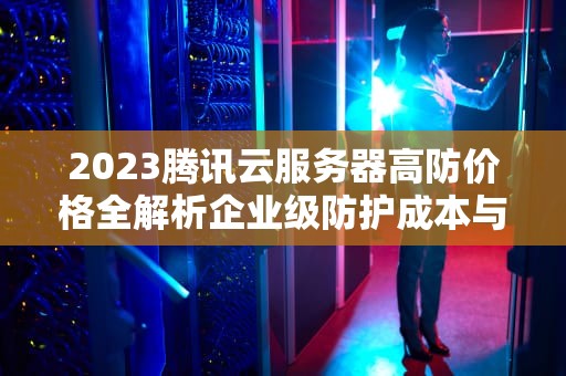 2023腾讯云服务器高防价格全解析企业级防护成本与选型实战指南
