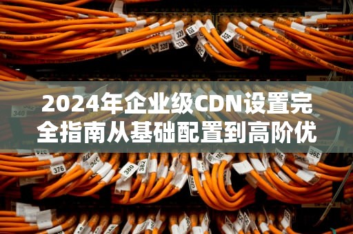 2024年企业级CDN设置完全指南从基础配置到高阶优化技巧